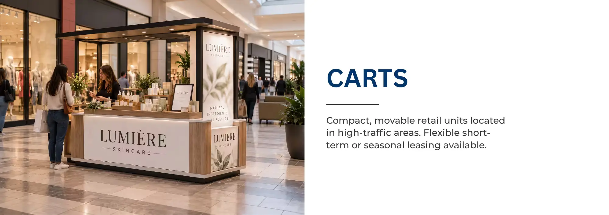 CARTS   Compact, movable retail units located in high-traffic areas. Flexible short-term or seasonal leasing available. 