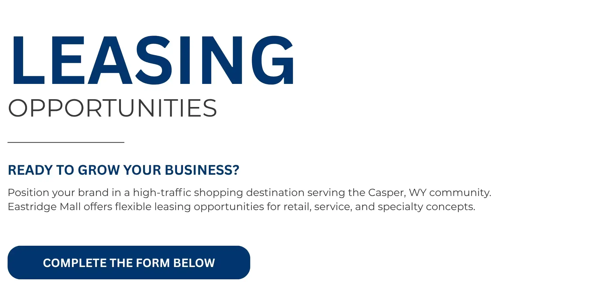 LEASING  OPPORTUNITIES   READY TO GROW YOUR BUSINESS?   Position your brand in a high-traffic shopping destination serving the Casper, WY community.  Eastridge Mall offers flexible leasing opportunities for retail, service, and specialty concepts.   COMPLETE THE FORM BELOW 