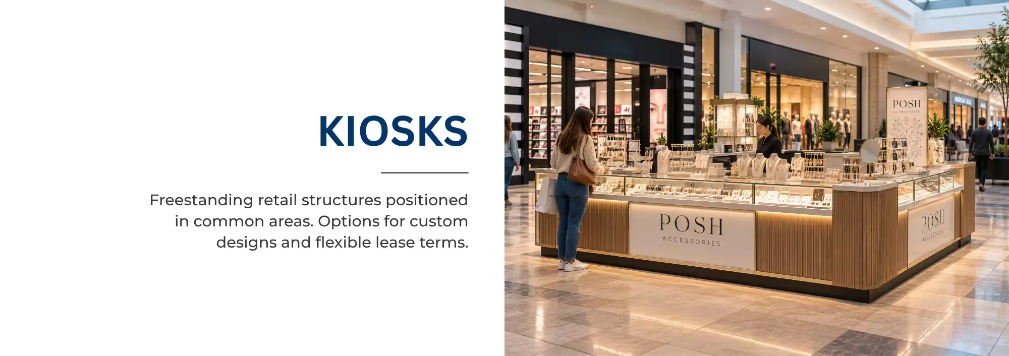 KIOSKS   Freestanding retail structures positioned in common areas. Options for custom designs and flexible lease terms. 