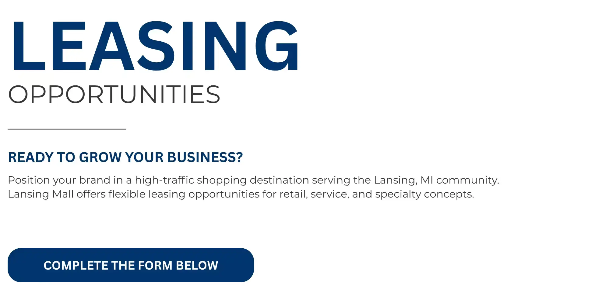 LEASING  OPPORTUNITIES   READY TO GROW YOUR BUSINESS?   Position your brand in a high-traffic shopping destination serving the Lansing, MI community.  Lansing Mall offers flexible leasing opportunities for retail, service, and specialty concepts.   COMPLETE THE FORM BELOW 