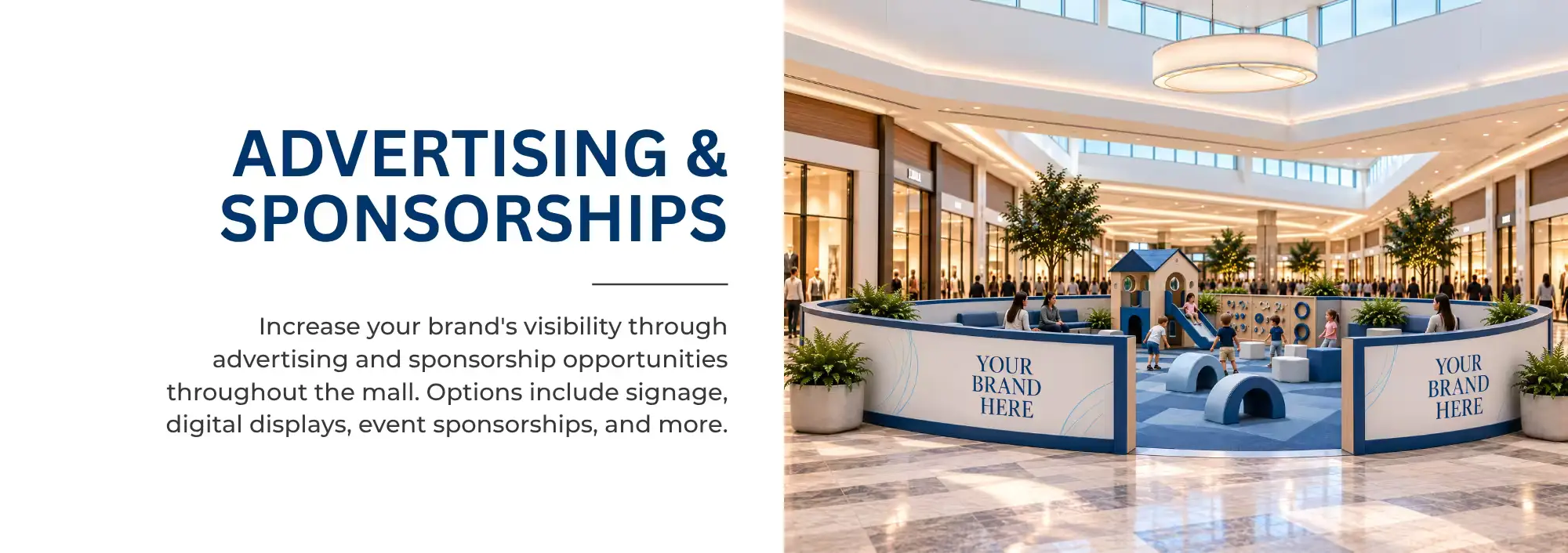 ADVERTISING & SPONSORSHIPS   Increase your brand's visibility through advertising and sponsorship opportunities throughout the mall. Options include signage, digital displays, event sponsorships, and more. 