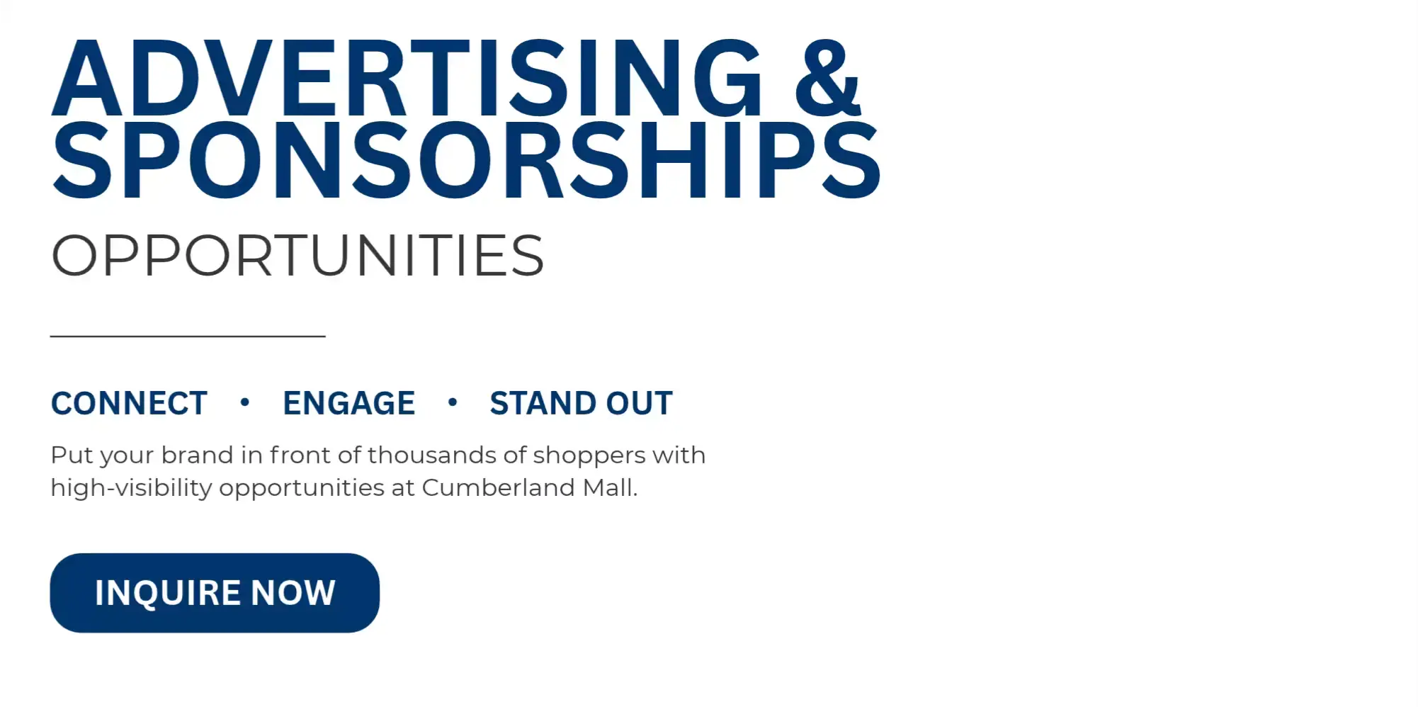 ADVERTISING & SPONSORSHIP OPPORTUNITIES  CONNECT • ENGAGE • STAND OUT  Put your brand in front of thousands of shoppers with high-visibility opportunities at Cumberland Mall.  INQUIRE NOW →