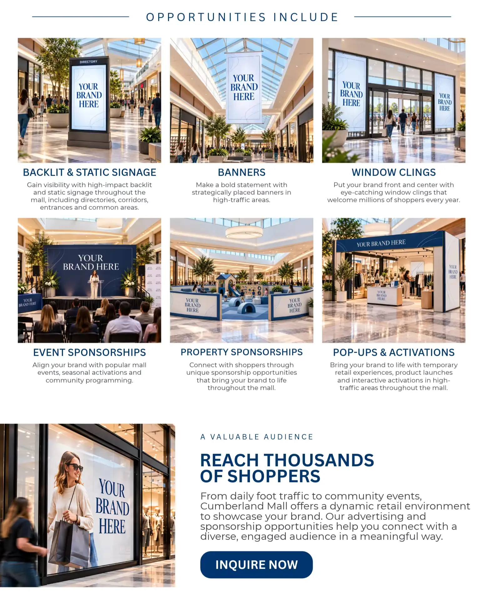 OPPORTUNITIES INCLUDE  BACKLIT DISPLAYS  High-impact exposure in key locations throughout the mall.  BANNERS  Capture attention above the crowd.  WINDOW & DOOR CLINGS  Promote your brand at every entrance.  EVENT SPONSORSHIPS  Align your brand with community events and seasonal activations.  CUSTOM OPPORTUNITIES  Let's create something unique for your brand.  A VALUABLE AUDIENCE  REACH THOUSANDS OF SHOPPERS  From daily foot traffic to community events, Cumberland Mall offers a dynamic retail environment to showcase your brand. Our advertising and sponsorship opportunities help you connect with a diverse, engaged audience in a meaningful way.  INQUIRE NOW →
