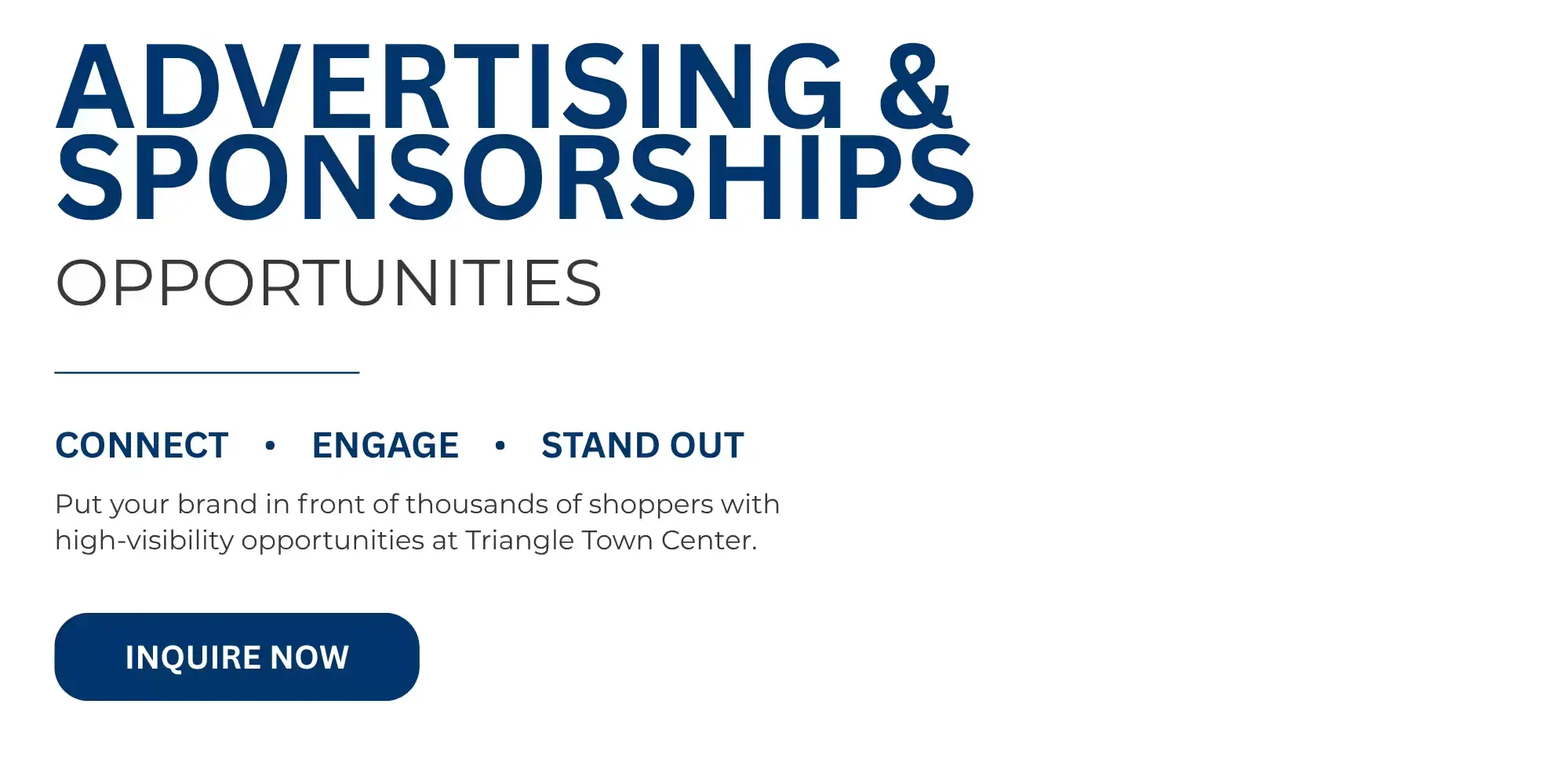 ADVERTISING & SPONSORSHIPS  OPPORTUNITIES   CONNECT • ENGAGE • STAND OUT   Put your brand in front of thousands of shoppers with high-visibility opportunities at Triangle Town Center.   INQUIRE NOW 