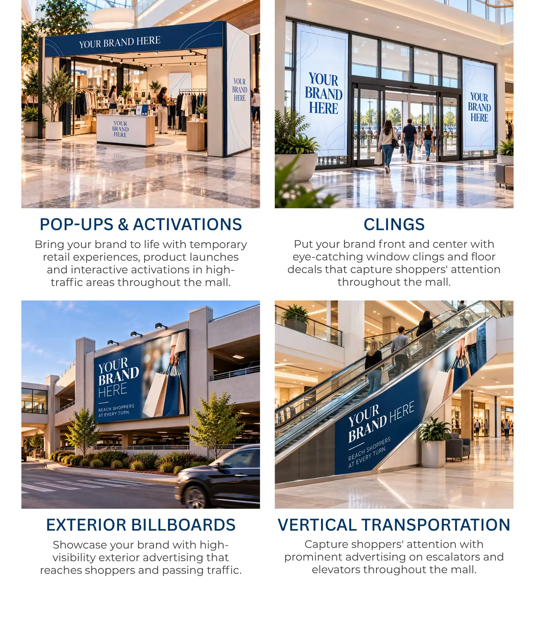 POP-UPS & ACTIVATIONS   Bring your brand to life with temporary retail experiences, product launches and interactive activations in high-traffic areas throughout the mall.   CLINGS   Put your brand front and center with eye-catching window clings and floor decals that capture shoppers' attention throughout the mall.   EXTERIOR BILLBOARDS   Showcase your brand with high-visibility exterior advertising that reaches shoppers and passing traffic.   VERTICAL TRANSPORTATION   Capture shoppers' attention with prominent advertising on escalators and elevators throughout the mall. 