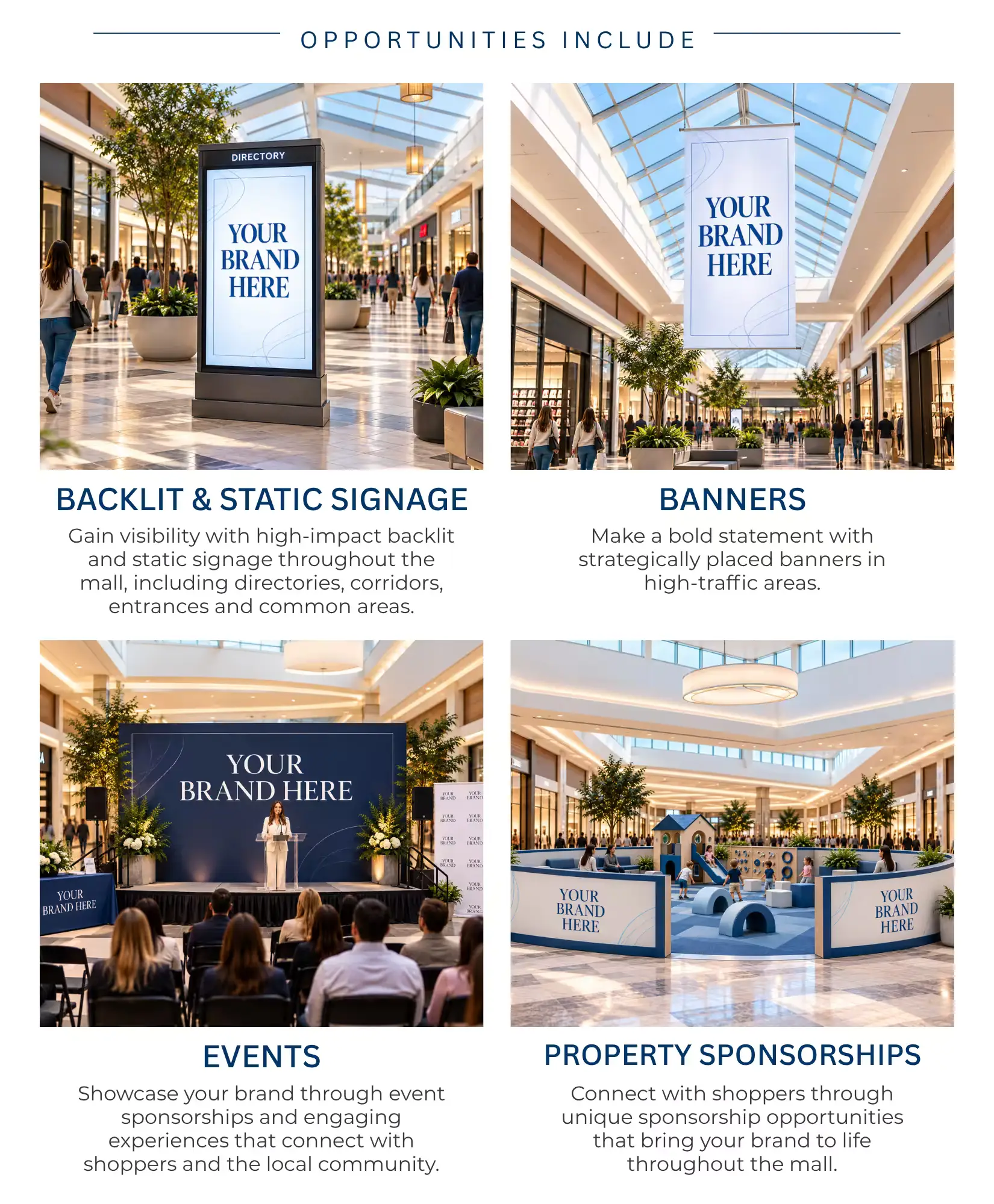 OPPORTUNITIES INCLUDE   BACKLIT & STATIC SIGNAGE   Gain visibility with high-impact backlit and static signage throughout the mall, including directories, corridors, entrances and common areas.   BANNERS   Make a bold statement with strategically placed banners in high-traffic areas.   EVENTS   Showcase your brand through event sponsorships and engaging experiences that connect with shoppers and the local community.   PROPERTY SPONSORSHIPS   Connect with shoppers through unique sponsorship opportunities that bring your brand to life throughout the mall. 
