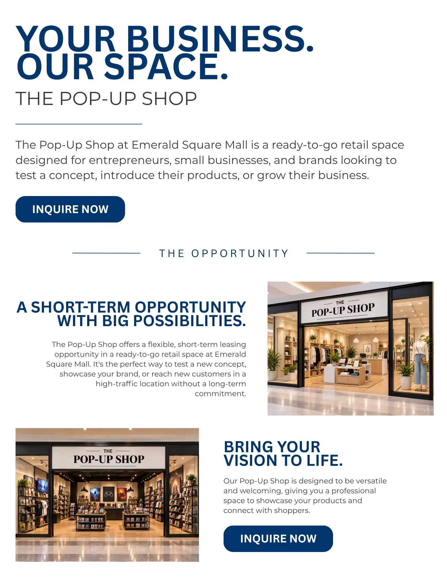 YOUR BUSINESS.  OUR SPACE.   THE POP-UP SHOP   The Pop-Up Shop at Emerald Square Mall is a ready-to-go retail space designed for entrepreneurs, small businesses, and brands looking to test a concept, introduce their products, or grow their business.   INQUIRE NOW   THE OPPORTUNITY   A SHORT-TERM OPPORTUNITY WITH BIG POSSIBILITIES.   The Pop-Up Shop offers a flexible, short-term leasing opportunity in a ready-to-go retail space at Emerald Square Mall. It's the perfect way to test a new concept, showcase your brand, or reach new customers in a high-traffic location without a long-term commitment.   BRING YOUR VISION TO LIFE.   Our Pop-Up Shop is designed to be versatile and welcoming, giving you a professional space to showcase your products and connect with shoppers.   INQUIRE NOW 