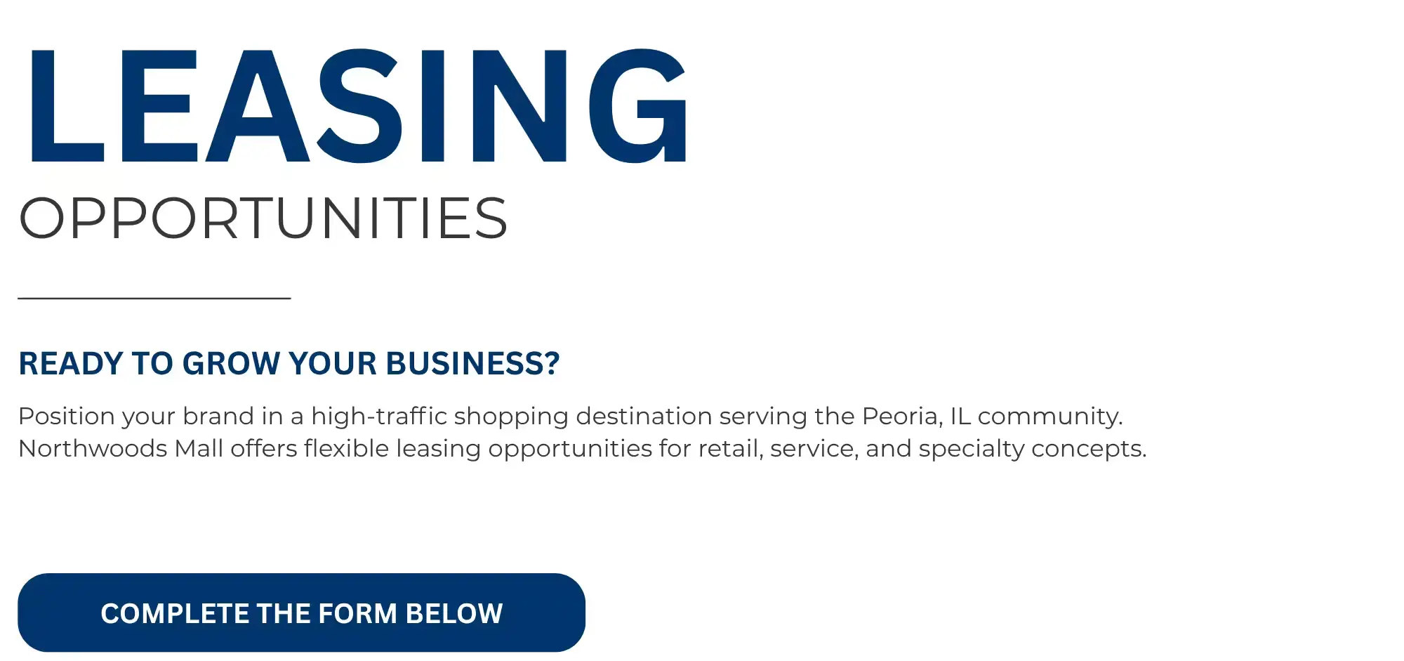 LEASING  OPPORTUNITIES   READY TO GROW YOUR BUSINESS?   Position your brand in a high-traffic shopping destination serving the Peoria, IL community.  Northwoods Mall offers flexible leasing opportunities for retail, service, and specialty concepts.   COMPLETE THE FORM BELOW 